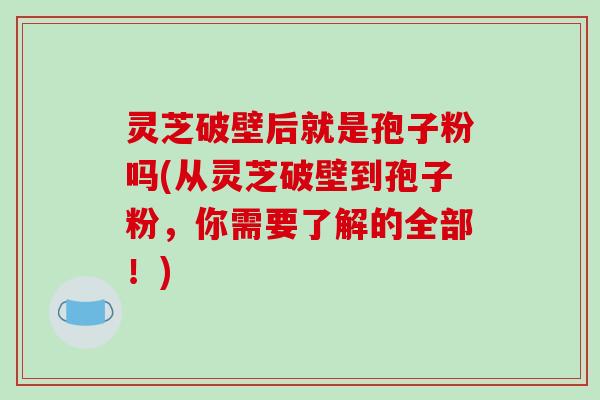 灵芝破壁后就是孢子粉吗(从灵芝破壁到孢子粉，你需要了解的全部！)