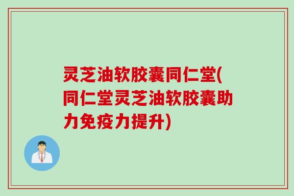 灵芝油软胶囊同仁堂(同仁堂灵芝油软胶囊助力免疫力提升)