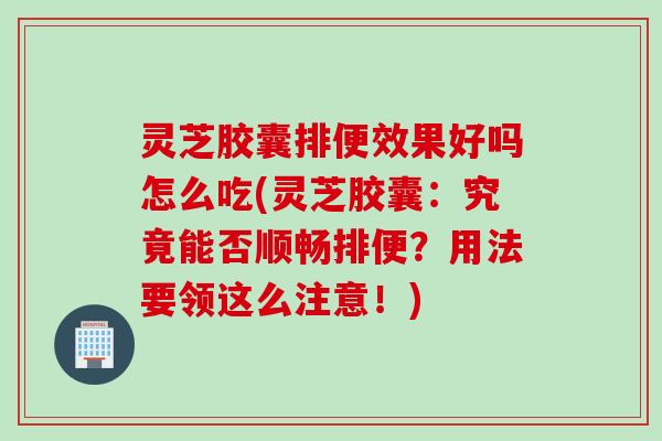 灵芝胶囊排便效果好吗怎么吃(灵芝胶囊：究竟能否顺畅排便？用法要领这么注意！)