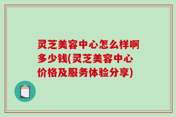 灵芝美容中心怎么样啊多少钱(灵芝美容中心价格及服务体验分享)
