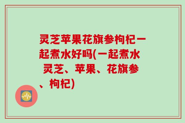 灵芝苹果花旗参枸杞一起煮水好吗(一起煮水 灵芝、苹果、花旗参、枸杞)