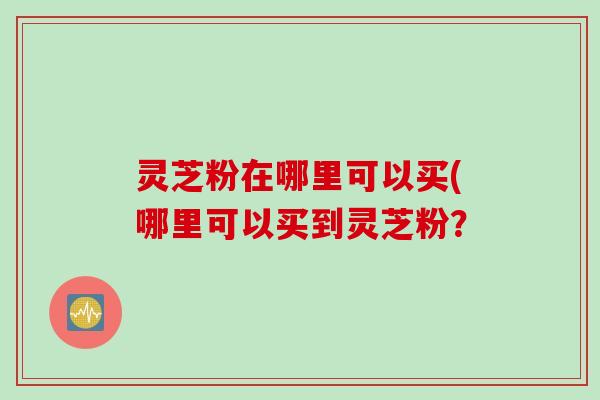 灵芝粉在哪里可以买(哪里可以买到灵芝粉？