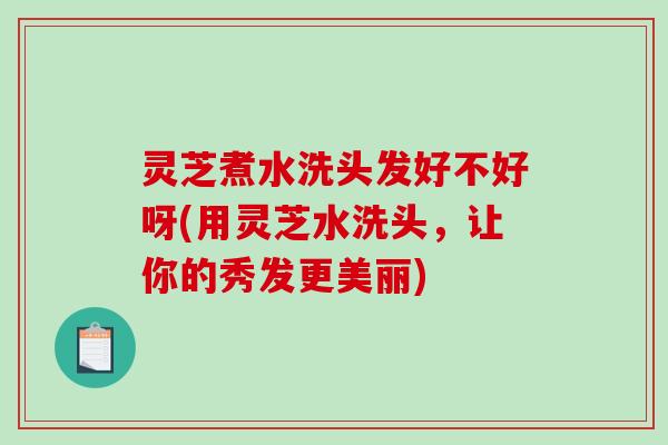 灵芝煮水洗头发好不好呀(用灵芝水洗头，让你的秀发更美丽)
