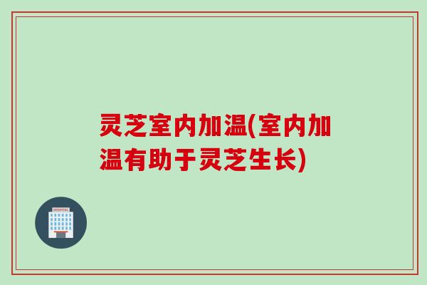 灵芝室内加温(室内加温有助于灵芝生长)