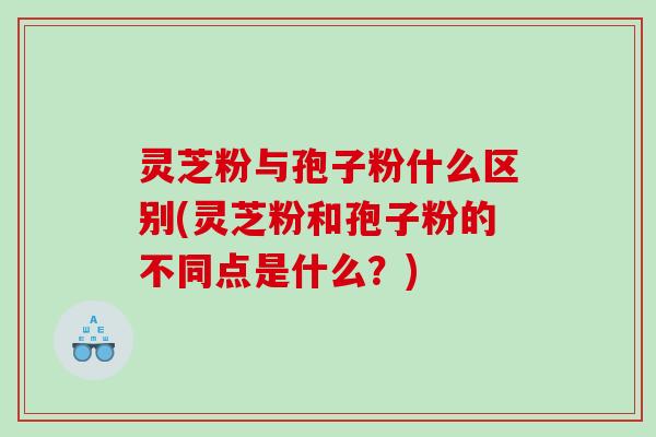 灵芝粉与孢子粉什么区别(灵芝粉和孢子粉的不同点是什么？)