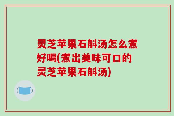 灵芝苹果石斛汤怎么煮好喝(煮出美味可口的灵芝苹果石斛汤)