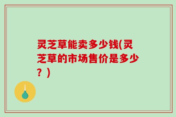 灵芝草能卖多少钱(灵芝草的市场售价是多少？)