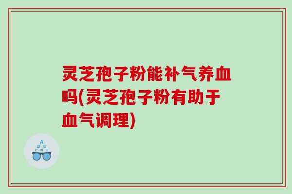灵芝孢子粉能补气养血吗(灵芝孢子粉有助于血气调理)