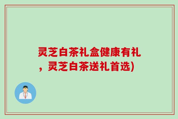 灵芝白茶礼盒健康有礼，灵芝白茶送礼首选)