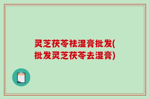 灵芝茯苓祛湿膏批发(批发灵芝茯苓去湿膏)