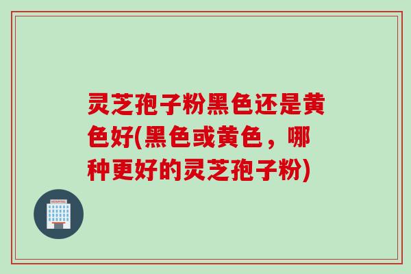 灵芝孢子粉黑色还是黄色好(黑色或黄色，哪种更好的灵芝孢子粉)