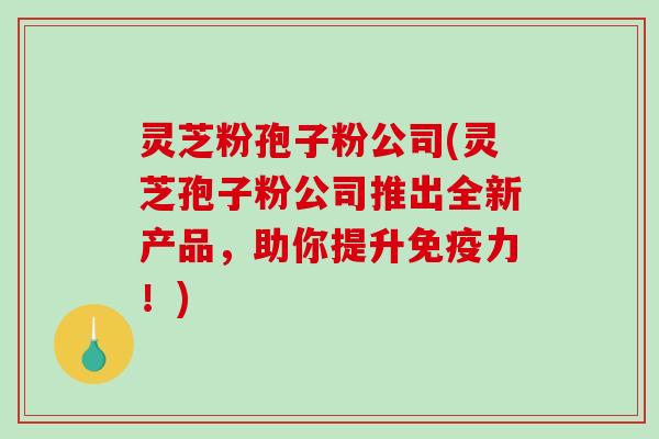 灵芝粉孢子粉公司(灵芝孢子粉公司推出全新产品，助你提升免疫力！)