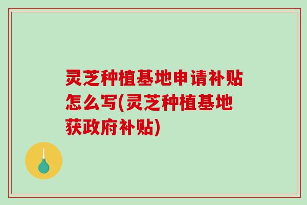 灵芝种植基地申请补贴怎么写(灵芝种植基地获政府补贴)