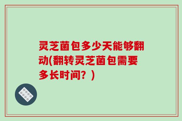 灵芝菌包多少天能够翻动(翻转灵芝菌包需要多长时间？)