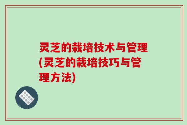 灵芝的栽培技术与管理(灵芝的栽培技巧与管理方法)