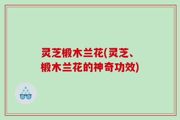 灵芝椴木兰花(灵芝、椴木兰花的神奇功效)
