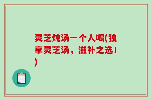 灵芝炖汤一个人喝(独享灵芝汤，滋补之选！)