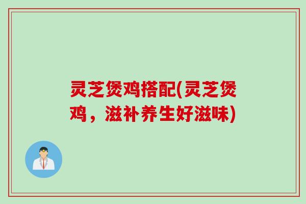灵芝煲鸡搭配(灵芝煲鸡，滋补养生好滋味)
