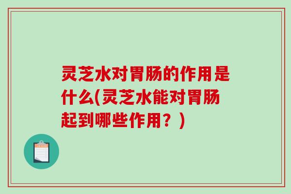 灵芝水对胃肠的作用是什么(灵芝水能对胃肠起到哪些作用？)