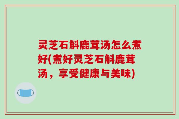 灵芝石斛鹿茸汤怎么煮好(煮好灵芝石斛鹿茸汤，享受健康与美味)