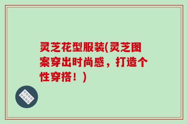 灵芝花型服装(灵芝图案穿出时尚感，打造个性穿搭！)