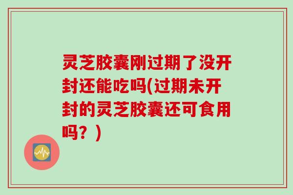 灵芝胶囊刚过期了没开封还能吃吗(过期未开封的灵芝胶囊还可食用吗？)