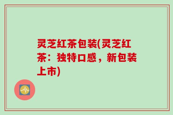 灵芝红茶包装(灵芝红茶：独特口感，新包装上市)