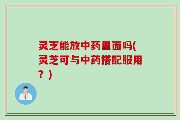 灵芝能放中药里面吗(灵芝可与中药搭配服用？)