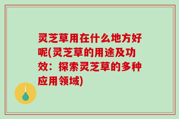 灵芝草用在什么地方好呢(灵芝草的用途及功效：探索灵芝草的多种应用领域)