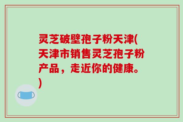 灵芝破壁孢子粉天津(天津市销售灵芝孢子粉产品，走近你的健康。)