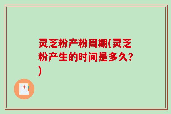 灵芝粉产粉周期(灵芝粉产生的时间是多久？)