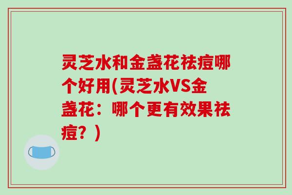 灵芝水和金盏花祛痘哪个好用(灵芝水VS金盏花：哪个更有效果祛痘？)