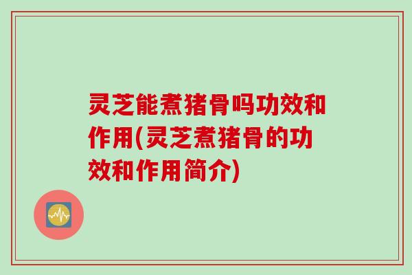 灵芝能煮猪骨吗功效和作用(灵芝煮猪骨的功效和作用简介)