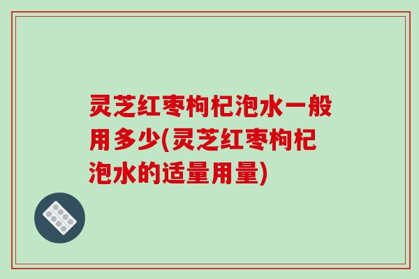 灵芝红枣枸杞泡水一般用多少(灵芝红枣枸杞泡水的适量用量)