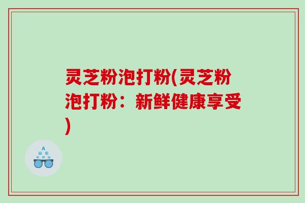 灵芝粉泡打粉(灵芝粉泡打粉：新鲜健康享受)