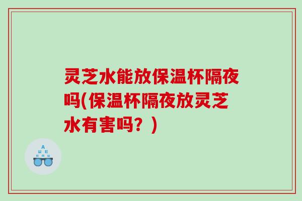 灵芝水能放保温杯隔夜吗(保温杯隔夜放灵芝水有害吗？)