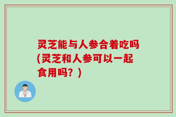 灵芝能与人参合着吃吗(灵芝和人参可以一起食用吗？)