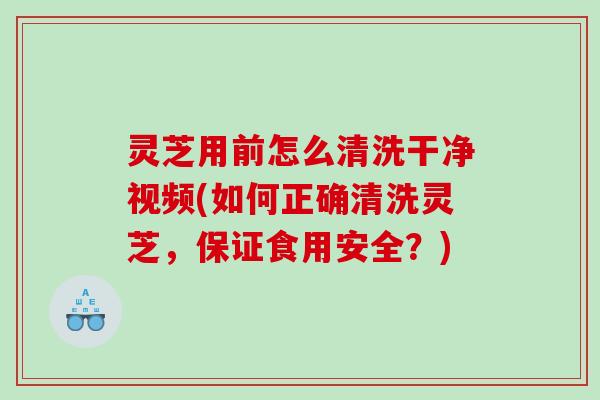 灵芝用前怎么清洗干净视频(如何正确清洗灵芝，保证食用安全？)