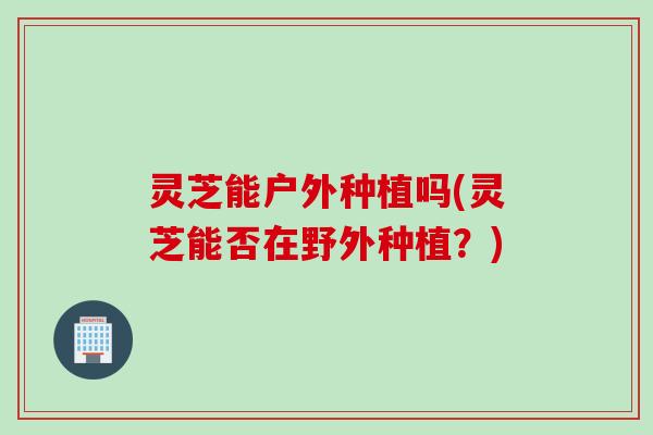 灵芝能户外种植吗(灵芝能否在野外种植？)