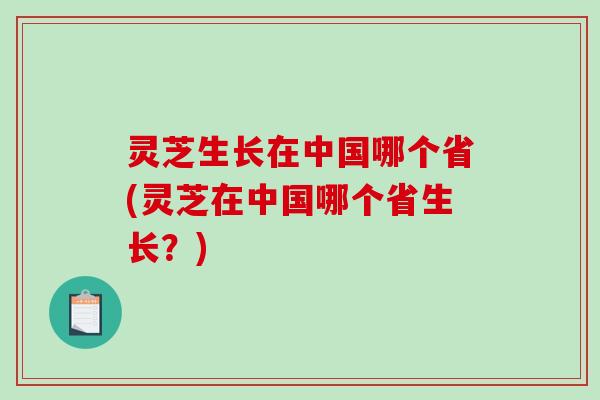 灵芝生长在中国哪个省(灵芝在中国哪个省生长？)