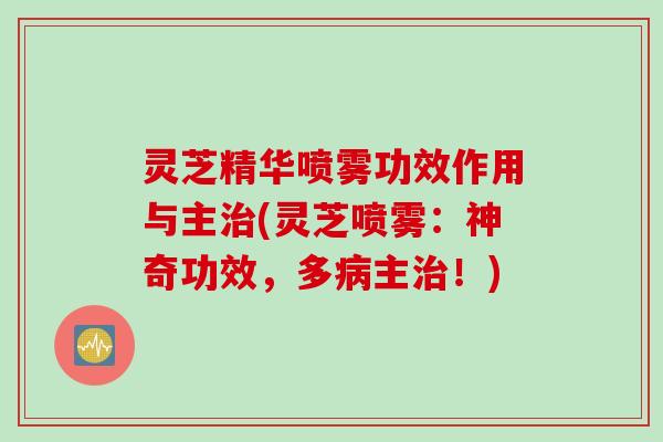 灵芝精华喷雾功效作用与主(灵芝喷雾:神奇功效,多主!) 灵芝精华喷雾功效作用与主(灵芝喷雾:神奇功效,多主!)