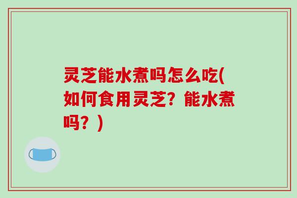 灵芝能水煮吗怎么吃(如何食用灵芝？能水煮吗？)