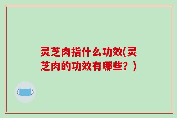 灵芝肉指什么功效(灵芝肉的功效有哪些？)