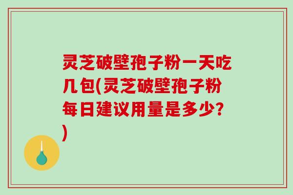 灵芝破壁孢子粉一天吃几包(灵芝破壁孢子粉每日建议用量是多少？)