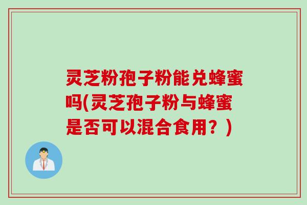 灵芝粉孢子粉能兑蜂蜜吗(灵芝孢子粉与蜂蜜是否可以混合食用？)