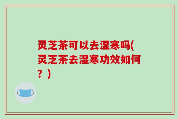 灵芝茶可以去湿寒吗(灵芝茶去湿寒功效如何？)