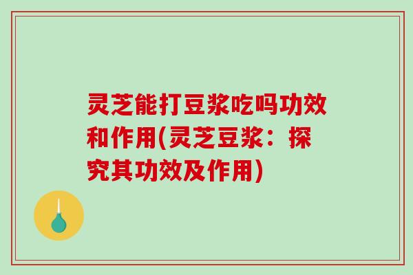 灵芝能打豆浆吃吗功效和作用(灵芝豆浆：探究其功效及作用)