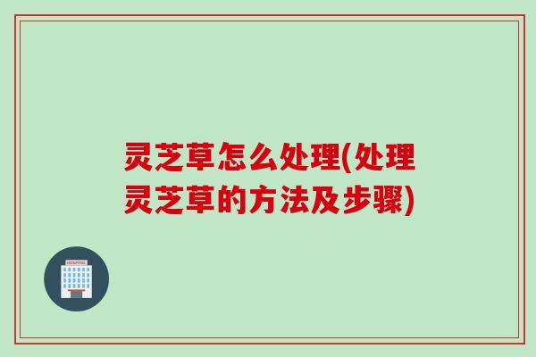 灵芝草怎么处理(处理灵芝草的方法及步骤)