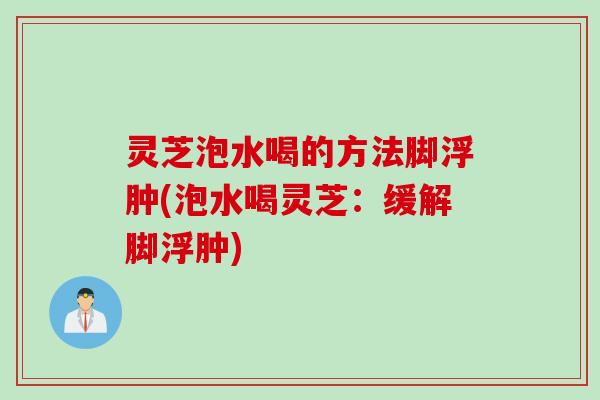 灵芝泡水喝的方法脚浮肿(泡水喝灵芝：缓解脚浮肿)
