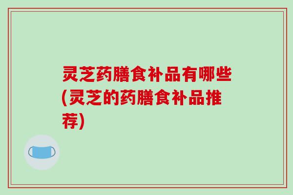 灵芝药膳食补品有哪些(灵芝的药膳食补品推荐)